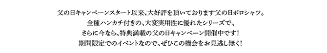 父の日キャンペーンスタート以来、大好評を頂いております父の日ポロシャツ。全種ハンカチ付きの、大変実用性に優れたシリーズで、さらに今なら、特典満載の父の日キャンペーン開催中です！期間限定でのイベントなので、ぜひこの機会をお見逃し無く！