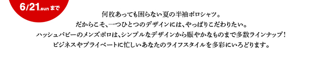 何枚あっても困らない夏の半袖ポロシャツ。だからこそ、一つひとつのデザインには、やっぱりこだわりたい。ハッシュパピーのメンズポロは、シンプルなデザインから賑やかなものまで多数ラインナップ！ビジネスやプライベートに忙しいあなたのライフスタイルを多彩にいろどります。