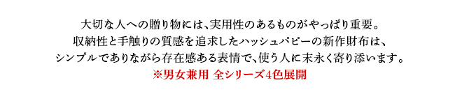 大切な人への贈り物には、実用性のあるものがやっぱり重要。収納性と手触りの質感を追求したハッシュパピーの新作財布は、シンプルでありながら存在感ある表情で、使う人に末永く寄り添います。※男女兼用 全シリーズ４色展開