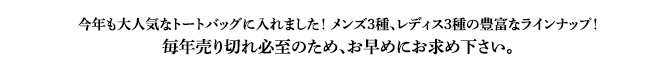 今年も大人気なトートバッグに入れました！ メンズ3種、レディス3種の豊富なラインナップ！毎年売り切れ必至のため、お早めにお求め下さい。